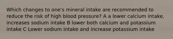 Which changes to one's mineral intake are recommended to reduce the risk of high blood pressure? A a lower calcium intake, increases sodium intake B lower both calcium and potassium intake C Lower sodium intake and increase potassium intake