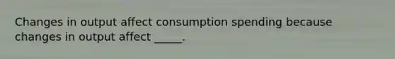 Changes in output affect consumption spending because changes in output affect _____.