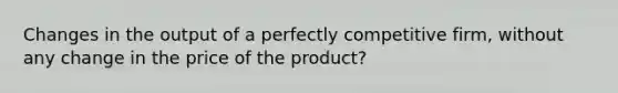 Changes in the output of a perfectly competitive firm, without any change in the price of the product?