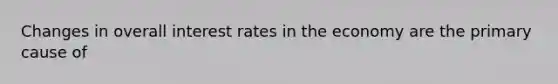 Changes in overall interest rates in the economy are the primary cause of