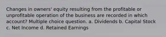 Changes in owners' equity resulting from the profitable or unprofitable operation of the business are recorded in which account? Multiple choice question. a. Dividends b. Capital Stock c. Net Income d. Retained Earnings