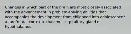 Changes in which part of the brain are most closely associated with the advancement in problem-solving abilities that accompanies the development from childhood into adolescence? a. prefrontal cortex b. thalamus c. pituitary gland d. hypothalamus