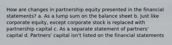 How are <a href='https://www.questionai.com/knowledge/kSj9gPKRCX-changes-in-partners' class='anchor-knowledge'>changes in partners</a>hip equity presented in the <a href='https://www.questionai.com/knowledge/kFBJaQCz4b-financial-statements' class='anchor-knowledge'>financial statements</a>? a. As a lump sum on the balance sheet b. Just like corporate equity, except corporate stock is replaced with partnership capital c. As a separate statement of partners' capital d. Partners' capital isn't listed on the financial statements