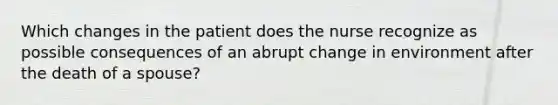 Which changes in the patient does the nurse recognize as possible consequences of an abrupt change in environment after the death of a spouse?