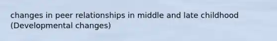 changes in peer relationships in middle and late childhood (Developmental changes)