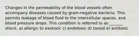 Changes in the permeability of the blood vessels often accompany diseases caused by gram-negative bacteria. This permits leakage of blood fluid to the intercellular spaces, and blood pressure drops. This condition is referred to as _______ shock. a) allergic b) exotoxic c) endotoxic d) toxoid e) antitoxic