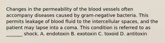 Changes in the permeability of <a href='https://www.questionai.com/knowledge/k7oXMfj7lk-the-blood' class='anchor-knowledge'>the blood</a> vessels often accompany diseases caused by gram-negative bacteria. This permits leakage of blood fluid to the intercellular spaces, and the patient may lapse into a coma. This condition is referred to as _______ shock. A. endotoxin B. exotoxin C. toxoid D. antitoxin