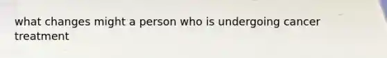 what changes might a person who is undergoing cancer treatment