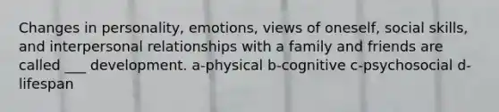 Changes in personality, emotions, views of oneself, social skills, and interpersonal relationships with a family and friends are called ___ development. a-physical b-cognitive c-psychosocial d-lifespan