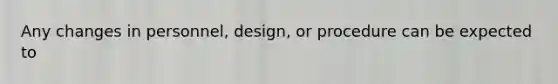 Any changes in personnel, design, or procedure can be expected to