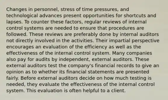 Changes in personnel, stress of time pressures, and technological advances present opportunities for shortcuts and lapses. To counter these factors, regular reviews of <a href='https://www.questionai.com/knowledge/kjj42owoAP-internal-control' class='anchor-knowledge'>internal control</a> systems are needed to ensure that procedures are followed. These reviews are preferably done by internal auditors not directly involved in the activities. Their impartial perspective encourages an evaluation of the efficiency as well as the effectiveness of the internal control system. Many companies also pay for audits by independent, external auditors. These external auditors test the company's financial records to give an opinion as to whether its <a href='https://www.questionai.com/knowledge/kFBJaQCz4b-financial-statements' class='anchor-knowledge'>financial statements</a> are presented fairly. Before external auditors decide on how much testing is needed, they evaluate the effectiveness of the internal control system. This evaluation is often helpful to a client.