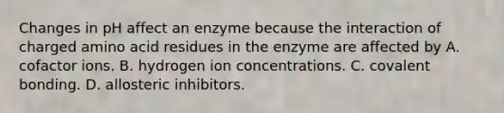 Changes in pH affect an enzyme because the interaction of charged amino acid residues in the enzyme are affected by A. cofactor ions. B. hydrogen ion concentrations. C. covalent bonding. D. allosteric inhibitors.