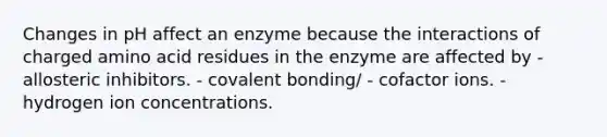 Changes in pH affect an enzyme because the interactions of charged amino acid residues in the enzyme are affected by - allosteric inhibitors. - covalent bonding/ - cofactor ions. - hydrogen ion concentrations.