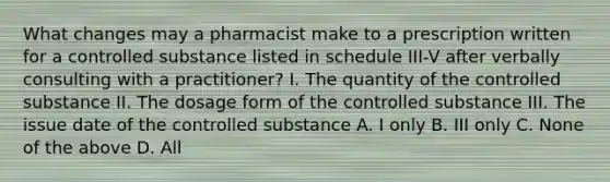 What changes may a pharmacist make to a prescription written for a controlled substance listed in schedule III-V after verbally consulting with a practitioner? I. The quantity of the controlled substance II. The dosage form of the controlled substance III. The issue date of the controlled substance A. I only B. III only C. None of the above D. All