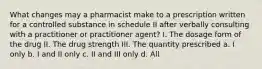 What changes may a pharmacist make to a prescription written for a controlled substance in schedule II after verbally consulting with a practitioner or practitioner agent? I. The dosage form of the drug II. The drug strength III. The quantity prescribed a. I only b. I and II only c. II and III only d. All