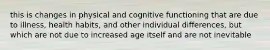 this is changes in physical and cognitive functioning that are due to illness, health habits, and other individual differences, but which are not due to increased age itself and are not inevitable