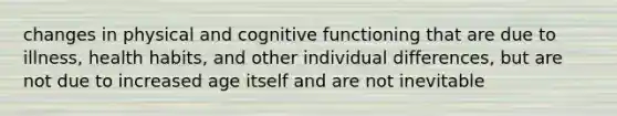 changes in physical and cognitive functioning that are due to illness, health habits, and other individual differences, but are not due to increased age itself and are not inevitable