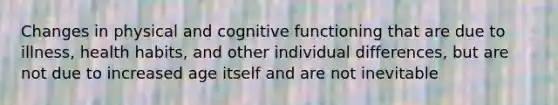 Changes in physical and cognitive functioning that are due to illness, health habits, and other individual differences, but are not due to increased age itself and are not inevitable