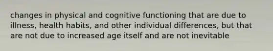 changes in physical and cognitive functioning that are due to illness, health habits, and other individual differences, but that are not due to increased age itself and are not inevitable