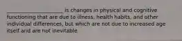 ______________________ is changes in physical and cognitive functioning that are due to illness, health habits, and other individual differences, but which are not due to increased age itself and are not inevitable