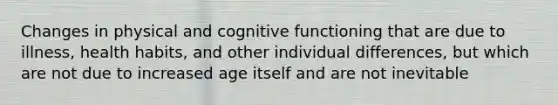 Changes in physical and cognitive functioning that are due to illness, health habits, and other individual differences, but which are not due to increased age itself and are not inevitable