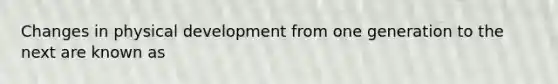 Changes in physical development from one generation to the next are known as