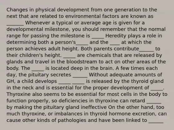 Changes in physical development from one generation to the next that are related to environmental factors are known as _______ Whenever a typical or average age is given for a developmental milestone, you should remember that the normal range for passing the milestone is _____ Heredity plays a role in determining both a person's_____ and the ____ at which the person achieves adult height. Both parents contribute______ to their children's height. _____ are chemicals that are released by glands and travel in the bloodstream to act on other areas of the body. The _____ is located deep in the brain. A few times each day, the pituitary secretes ______ Without adequate amounts of GH, a child develops _____ _____ is released by the thyroid gland in the neck and is essential for the proper development of _____. Thyroxine also seems to be essential for most cells in the body to function properly, so deficiencies in thyroxine can retard ______ by making the pituitary gland ineffective On the other hand, too much thyroxine, or imbalances in thyroid hormone excretion, can cause other kinds of pathologies and have been linked to ______