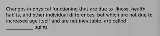 Changes in physical functioning that are due to illness, health habits, and other individual differences, but which are not due to increased age itself and are not inevitable, are called ____________ aging.