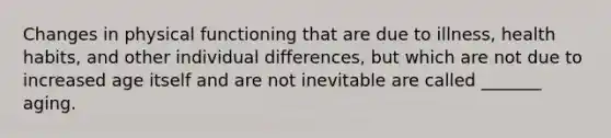 Changes in physical functioning that are due to illness, health habits, and other individual differences, but which are not due to increased age itself and are not inevitable are called _______ aging.