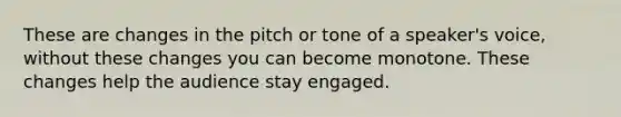 These are changes in the pitch or tone of a speaker's voice, without these changes you can become monotone. These changes help the audience stay engaged.