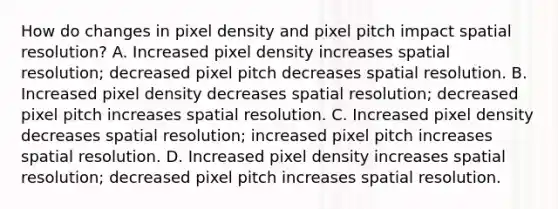 How do changes in pixel density and pixel pitch impact spatial resolution? A. Increased pixel density increases spatial resolution; decreased pixel pitch decreases spatial resolution. B. Increased pixel density decreases spatial resolution; decreased pixel pitch increases spatial resolution. C. Increased pixel density decreases spatial resolution; increased pixel pitch increases spatial resolution. D. Increased pixel density increases spatial resolution; decreased pixel pitch increases spatial resolution.