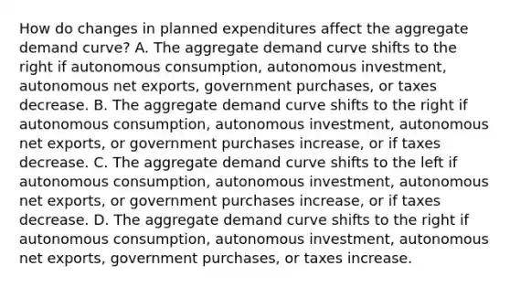 How do changes in planned expenditures affect the aggregate demand​ curve? A. The aggregate demand curve shifts to the right if autonomous​ consumption, autonomous​ investment, autonomous net​ exports, government​ purchases, or taxes decrease. B. The aggregate demand curve shifts to the right if autonomous​ consumption, autonomous​ investment, autonomous net​ exports, or government purchases​ increase, or if taxes decrease. C. The aggregate demand curve shifts to the left if autonomous​ consumption, autonomous​ investment, autonomous net​ exports, or government purchases​ increase, or if taxes decrease. D. The aggregate demand curve shifts to the right if autonomous​ consumption, autonomous​ investment, autonomous net​ exports, government​ purchases, or taxes increase.