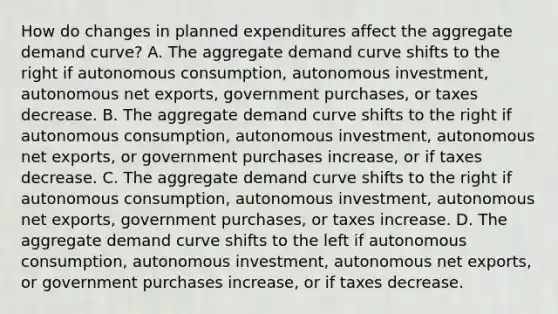 How do changes in planned expenditures affect the aggregate demand​ curve? A. The aggregate demand curve shifts to the right if autonomous​ consumption, autonomous​ investment, autonomous net​ exports, government​ purchases, or taxes decrease. B. The aggregate demand curve shifts to the right if autonomous​ consumption, autonomous​ investment, autonomous net​ exports, or government purchases​ increase, or if taxes decrease. C. The aggregate demand curve shifts to the right if autonomous​ consumption, autonomous​ investment, autonomous net​ exports, government​ purchases, or taxes increase. D. The aggregate demand curve shifts to the left if autonomous​ consumption, autonomous​ investment, autonomous net​ exports, or government purchases​ increase, or if taxes decrease.