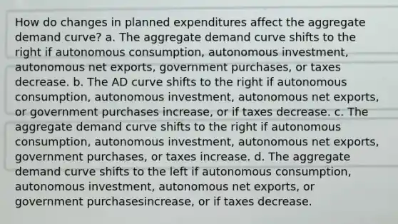 How do changes in planned expenditures affect the aggregate demand​ curve? a. The aggregate demand curve shifts to the right if autonomous​ consumption, autonomous​ investment, autonomous net​ exports, government​ purchases, or taxes decrease. b. The AD curve shifts to the right if autonomous consumption, autonomous investment, autonomous net exports, or government purchases increase, or if taxes decrease. c. The aggregate demand curve shifts to the right if autonomous​ consumption, autonomous​ investment, autonomous net​ exports, government​ purchases, or taxes increase. d. The aggregate demand curve shifts to the left if autonomous​ consumption, autonomous​ investment, autonomous net​ exports, or government purchases​increase, or if taxes decrease.