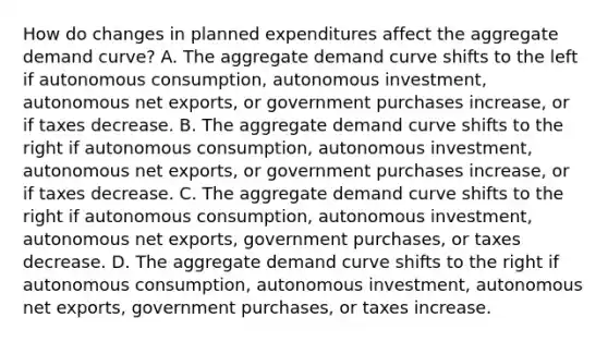 How do changes in planned expenditures affect the aggregate demand​ curve? A. The aggregate demand curve shifts to the left if autonomous​ consumption, autonomous​ investment, autonomous net​ exports, or government purchases​ increase, or if taxes decrease. B. The aggregate demand curve shifts to the right if autonomous​ consumption, autonomous​ investment, autonomous net​ exports, or government purchases​ increase, or if taxes decrease. C. The aggregate demand curve shifts to the right if autonomous​ consumption, autonomous​ investment, autonomous net​ exports, government​ purchases, or taxes decrease. D. The aggregate demand curve shifts to the right if autonomous​ consumption, autonomous​ investment, autonomous net​ exports, government​ purchases, or taxes increase.