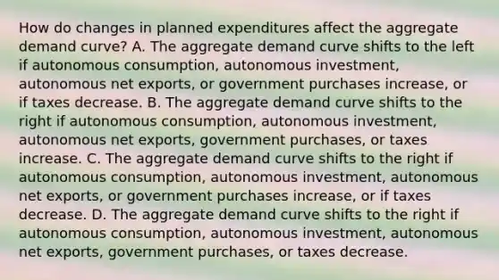 How do changes in planned expenditures affect the aggregate demand​ curve? A. The aggregate demand curve shifts to the left if autonomous​ consumption, autonomous​ investment, autonomous net​ exports, or government purchases​ increase, or if taxes decrease. B. The aggregate demand curve shifts to the right if autonomous​ consumption, autonomous​ investment, autonomous net​ exports, government​ purchases, or taxes increase. C. The aggregate demand curve shifts to the right if autonomous​ consumption, autonomous​ investment, autonomous net​ exports, or government purchases​ increase, or if taxes decrease. D. The aggregate demand curve shifts to the right if autonomous​ consumption, autonomous​ investment, autonomous net​ exports, government​ purchases, or taxes decrease.