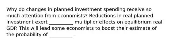 Why do changes in planned investment spending receive so much attention from​ economists? Reductions in real planned investment exert​ __________ multiplier effects on equilibrium real GDP. This will lead some economists to boost their estimate of the probability of​ __________.