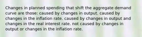 Changes in planned spending that shift the aggregate demand curve are those: caused by changes in output. caused by changes in the inflation rate. caused by changes in output and changes in the real interest rate. not caused by changes in output or changes in the inflation rate.