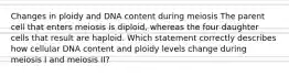 Changes in ploidy and DNA content during meiosis The parent cell that enters meiosis is diploid, whereas the four daughter cells that result are haploid. Which statement correctly describes how cellular DNA content and ploidy levels change during meiosis I and meiosis II?