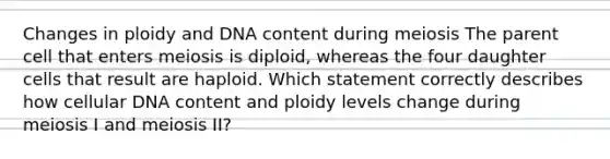 Changes in ploidy and DNA content during meiosis The parent cell that enters meiosis is diploid, whereas the four daughter cells that result are haploid. Which statement correctly describes how cellular DNA content and ploidy levels change during meiosis I and meiosis II?