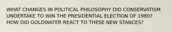 WHAT CHANGES IN POLITICAL PHILOSOPHY DID CONSERVATISM UNDERTAKE TO WIN THE PRESIDENTIAL ELECTION OF 1980? HOW DID GOLDWATER REACT TO THESE NEW STANCES?