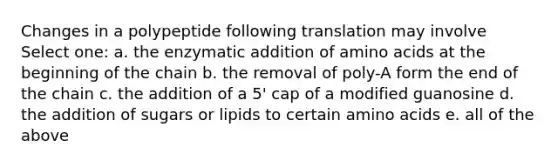 Changes in a polypeptide following translation may involve Select one: a. the enzymatic addition of <a href='https://www.questionai.com/knowledge/k9gb720LCl-amino-acids' class='anchor-knowledge'>amino acids</a> at the beginning of the chain b. the removal of poly-A form the end of the chain c. the addition of a 5' cap of a modified guanosine d. the addition of sugars or lipids to certain amino acids e. all of the above