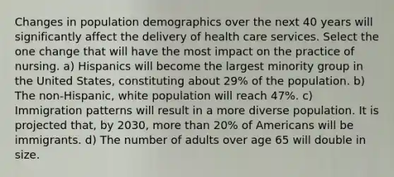 Changes in population demographics over the next 40 years will significantly affect the delivery of health care services. Select the one change that will have the most impact on the practice of nursing. a) Hispanics will become the largest minority group in the United States, constituting about 29% of the population. b) The non-Hispanic, white population will reach 47%. c) Immigration patterns will result in a more diverse population. It is projected that, by 2030, more than 20% of Americans will be immigrants. d) The number of adults over age 65 will double in size.