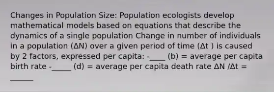 Changes in Population Size: Population ecologists develop mathematical models based on equations that describe the dynamics of a single population Change in number of individuals in a population (ΔN) over a given period of time (Δt ) is caused by 2 factors, expressed per capita: -____ (b) = average per capita birth rate -_____ (d) = average per capita death rate ΔN /Δt = ______