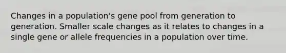 Changes in a population's gene pool from generation to generation. Smaller scale changes as it relates to changes in a single gene or allele frequencies in a population over time.