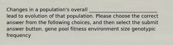 Changes in a population's overall ____________________________ lead to evolution of that population. Please choose the correct answer from the following choices, and then select the submit answer button. gene pool fitness environment size genotypic frequency