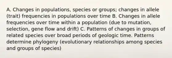 A. Changes in populations, species or groups; changes in allele (trait) frequencies in populations over time B. Changes in allele frequencies over time within a population (due to mutation, selection, gene flow and drift) C. Patterns of changes in groups of related species over broad periods of geologic time. Patterns determine phylogeny (evolutionary relationships among species and groups of species)