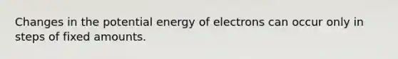 Changes in the potential energy of electrons can occur only in steps of fixed amounts.