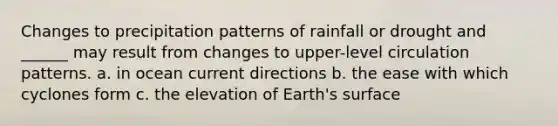 Changes to precipitation patterns of rainfall or drought and ______ may result from changes to upper-level circulation patterns. a. in ocean current directions b. the ease with which cyclones form c. the elevation of Earth's surface