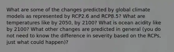 What are some of the changes predicted by global climate models as represented by RCP2.6 and RCP8.5? What are temperatures like by 2050, by 2100? What is ocean acidity like by 2100? What other changes are predicted in general (you do not need to know the difference in severity based on the RCPs, just what could happen)?